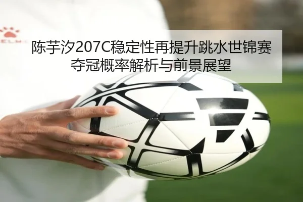 陈芋汐207C稳定性再提升跳水世锦赛夺冠概率解析与前景展望